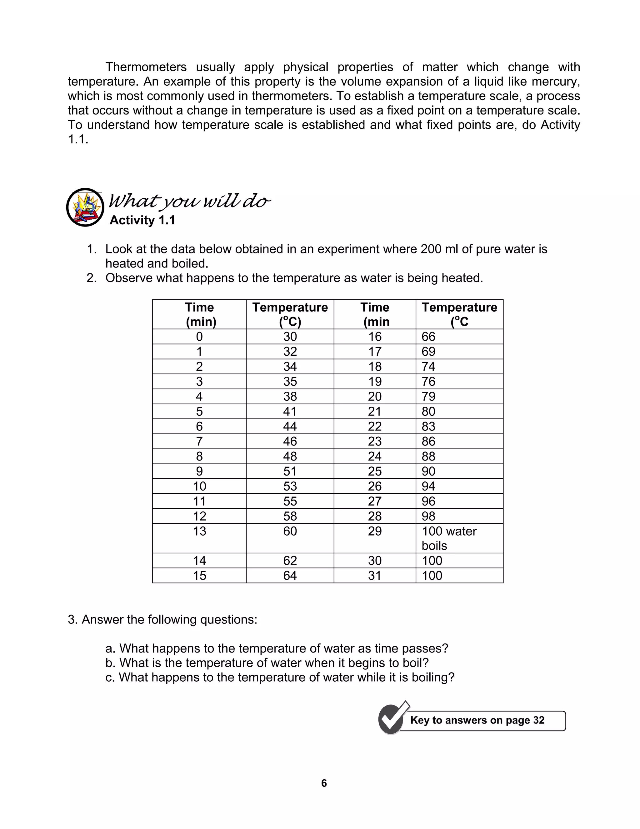 6
Thermometers usually apply physical properties of matter which change with
temperature. An example of this property is the volume expansion of a liquid like mercury,
which is most commonly used in thermometers. To establish a temperature scale, a process
that occurs without a change in temperature is used as a fixed point on a temperature scale.
To understand how temperature scale is established and what fixed points are, do Activity
1.1.
What you will do
Activity 1.1
1. Look at the data below obtained in an experiment where 200 ml of pure water is
heated and boiled.
2. Observe what happens to the temperature as water is being heated.
Time
(min)
Temperature
(o
C)
Time
(min
Temperature
(o
C
0 30 16 66
1 32 17 69
2 34 18 74
3 35 19 76
4 38 20 79
5 41 21 80
6 44 22 83
7 46 23 86
8 48 24 88
9 51 25 90
10 53 26 94
11 55 27 96
12 58 28 98
13 60 29 100 water
boils
14 62 30 100
15 64 31 100
3. Answer the following questions:
a. What happens to the temperature of water as time passes?
b. What is the temperature of water when it begins to boil?
c. What happens to the temperature of water while it is boiling?
Key to answers on page 32
 
