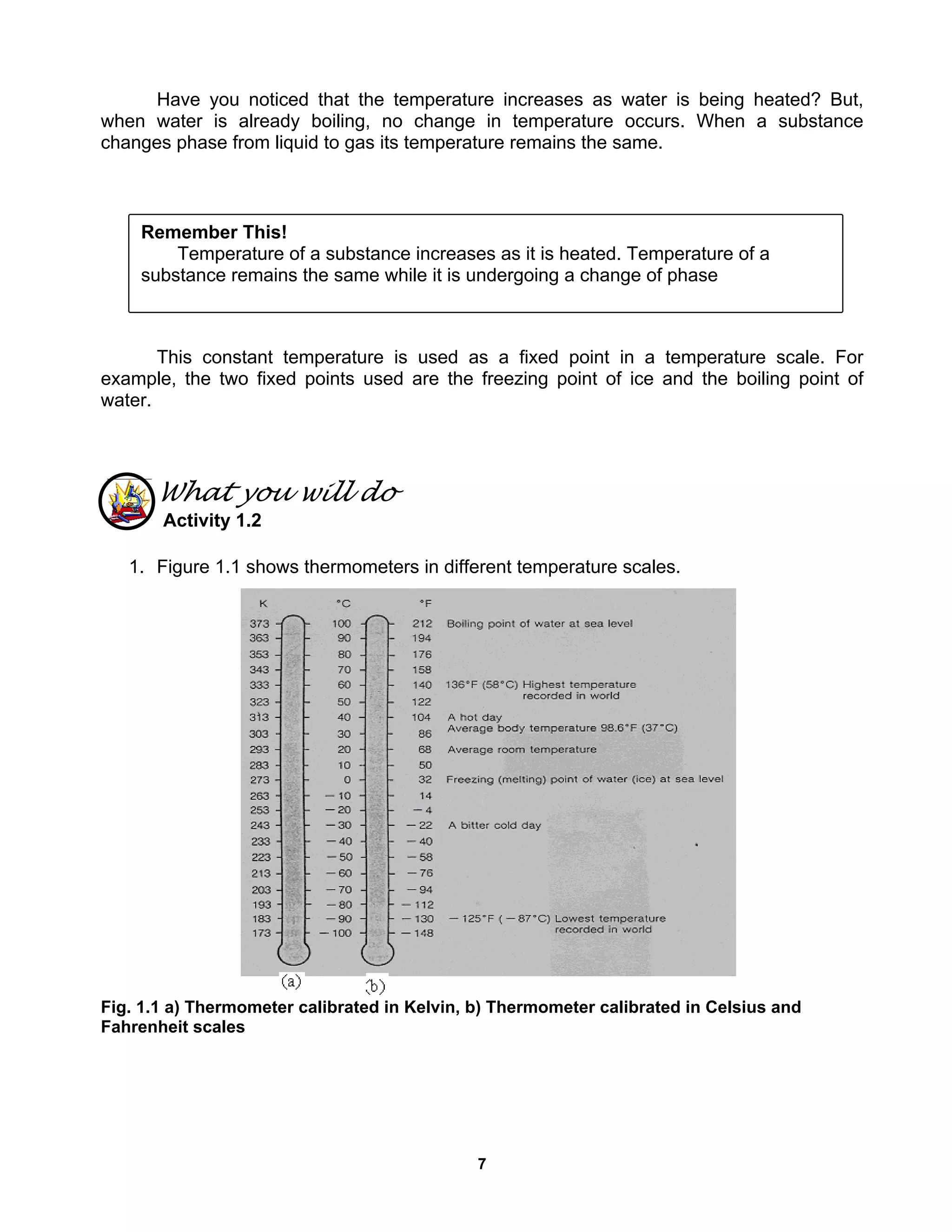 7
Have you noticed that the temperature increases as water is being heated? But,
when water is already boiling, no change in temperature occurs. When a substance
changes phase from liquid to gas its temperature remains the same.
This constant temperature is used as a fixed point in a temperature scale. For
example, the two fixed points used are the freezing point of ice and the boiling point of
water.
What you will do
Activity 1.2
1. Figure 1.1 shows thermometers in different temperature scales.
Fig. 1.1 a) Thermometer calibrated in Kelvin, b) Thermometer calibrated in Celsius and
Fahrenheit scales
Remember This!
Temperature of a substance increases as it is heated. Temperature of a
substance remains the same while it is undergoing a change of phase
 