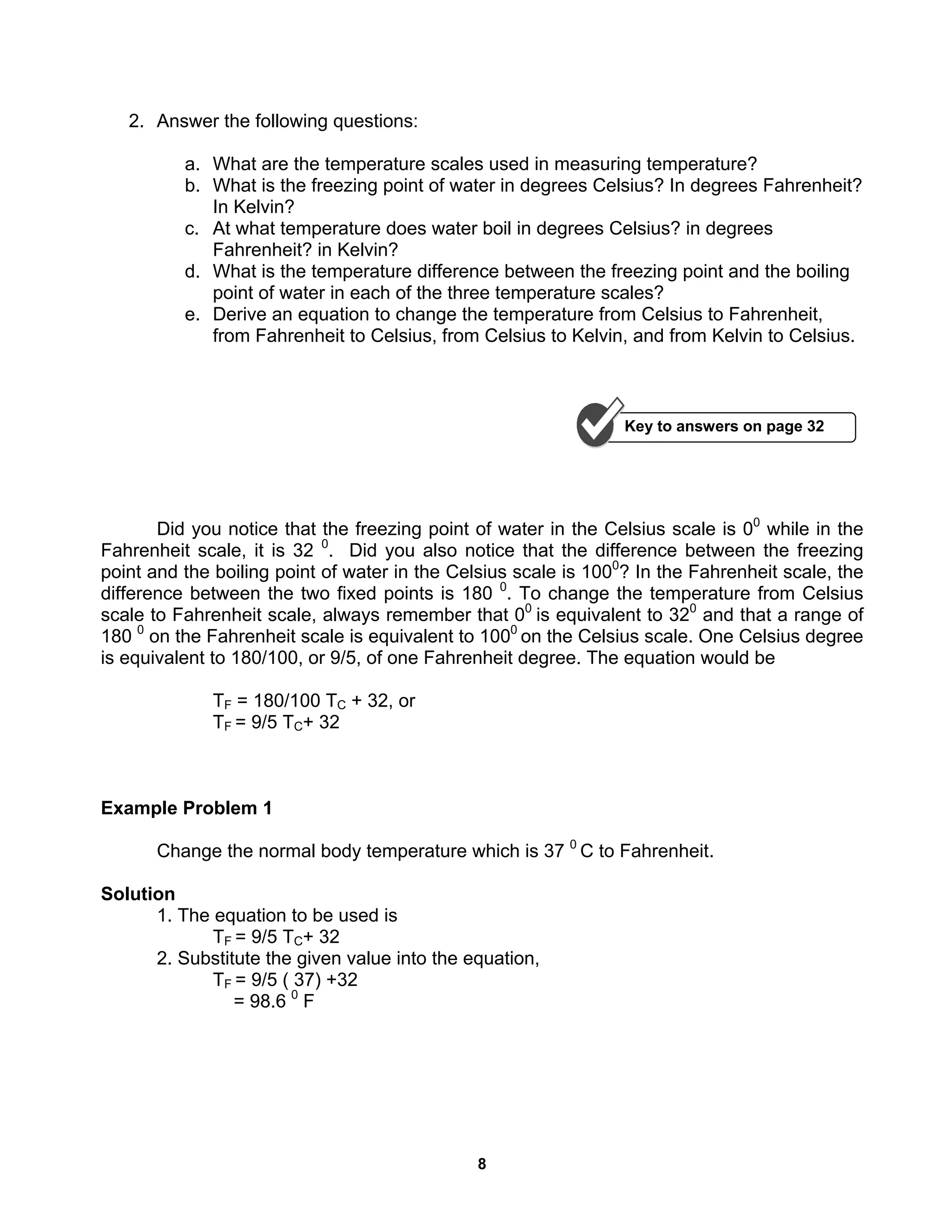 8
2. Answer the following questions:
a. What are the temperature scales used in measuring temperature?
b. What is the freezing point of water in degrees Celsius? In degrees Fahrenheit?
In Kelvin?
c. At what temperature does water boil in degrees Celsius? in degrees
Fahrenheit? in Kelvin?
d. What is the temperature difference between the freezing point and the boiling
point of water in each of the three temperature scales?
e. Derive an equation to change the temperature from Celsius to Fahrenheit,
from Fahrenheit to Celsius, from Celsius to Kelvin, and from Kelvin to Celsius.
Did you notice that the freezing point of water in the Celsius scale is 00
while in the
Fahrenheit scale, it is 32 0
. Did you also notice that the difference between the freezing
point and the boiling point of water in the Celsius scale is 1000
? In the Fahrenheit scale, the
difference between the two fixed points is 180 0
. To change the temperature from Celsius
scale to Fahrenheit scale, always remember that 00
is equivalent to 320
and that a range of
180 0
on the Fahrenheit scale is equivalent to 1000
on the Celsius scale. One Celsius degree
is equivalent to 180/100, or 9/5, of one Fahrenheit degree. The equation would be
TF = 180/100 TC + 32, or
TF = 9/5 TC+ 32
Example Problem 1
Change the normal body temperature which is 37 0
C to Fahrenheit.
Solution
1. The equation to be used is
TF = 9/5 TC+ 32
2. Substitute the given value into the equation,
TF = 9/5 ( 37) +32
= 98.6 0
F
Key to answers on page 32
 