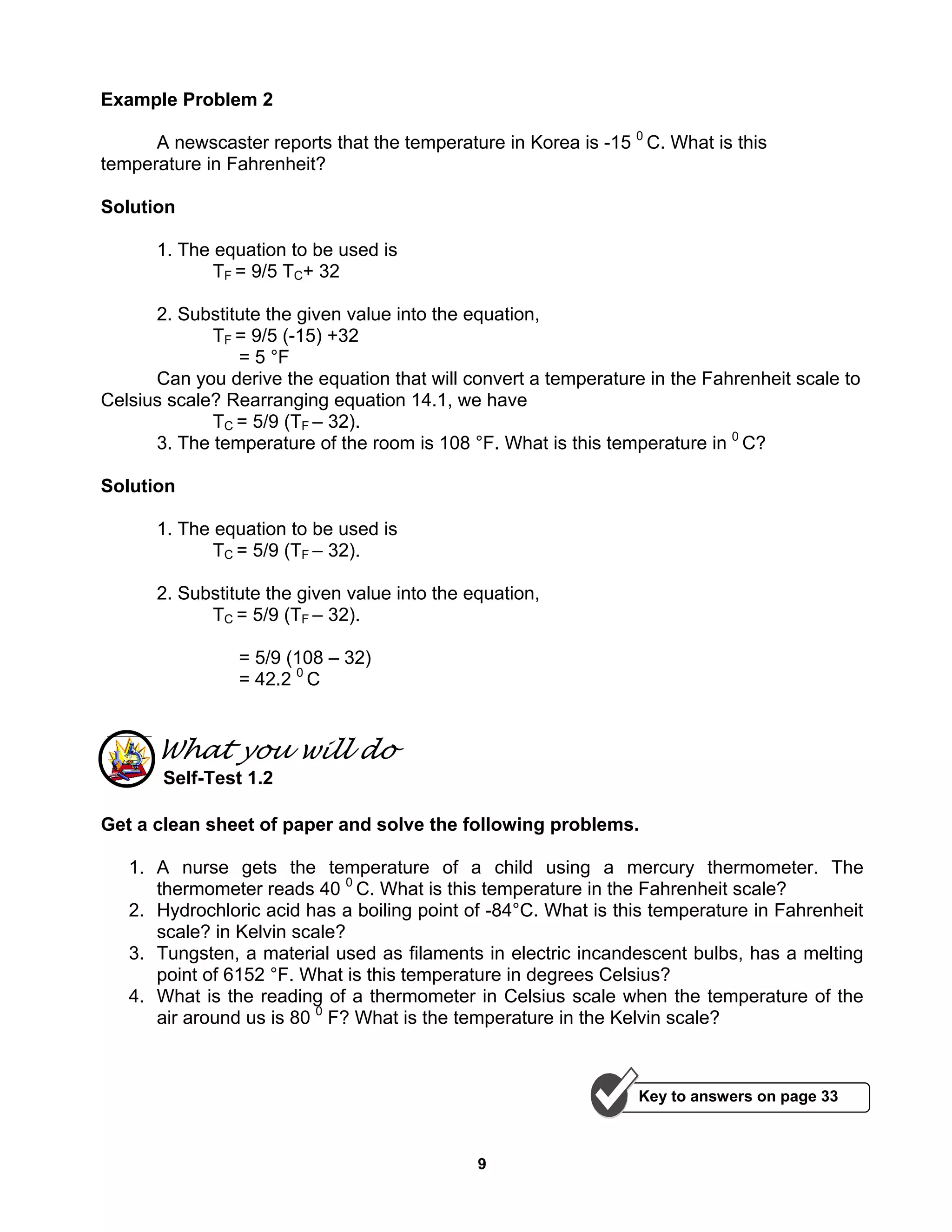 9
Example Problem 2
A newscaster reports that the temperature in Korea is -15 0
C. What is this
temperature in Fahrenheit?
Solution
1. The equation to be used is
TF = 9/5 TC+ 32
2. Substitute the given value into the equation,
TF = 9/5 (-15) +32
= 5 °F
Can you derive the equation that will convert a temperature in the Fahrenheit scale to
Celsius scale? Rearranging equation 14.1, we have
TC = 5/9 (TF – 32).
3. The temperature of the room is 108 °F. What is this temperature in 0
C?
Solution
1. The equation to be used is
TC = 5/9 (TF – 32).
2. Substitute the given value into the equation,
TC = 5/9 (TF – 32).
= 5/9 (108 – 32)
= 42.2 0
C
What you will do
Self-Test 1.2
Get a clean sheet of paper and solve the following problems.
1. A nurse gets the temperature of a child using a mercury thermometer. The
thermometer reads 40 0
C. What is this temperature in the Fahrenheit scale?
2. Hydrochloric acid has a boiling point of -84°C. What is this temperature in Fahrenheit
scale? in Kelvin scale?
3. Tungsten, a material used as filaments in electric incandescent bulbs, has a melting
point of 6152 °F. What is this temperature in degrees Celsius?
4. What is the reading of a thermometer in Celsius scale when the temperature of the
air around us is 80 0
F? What is the temperature in the Kelvin scale?
Key to answers on page 33
 
