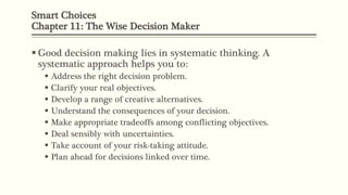 Smart Choices
Chapter 11: The Wise Decision Maker
 Good decision making lies in systematic thinking. A
systematic approach helps you to:
 Address the right decision problem.
 Clarify your real objectives.
 Develop a range of creative alternatives.
 Understand the consequences of your decision.
 Make appropriate tradeoffs among conflicting objectives.
 Deal sensibly with uncertainties.
 Take account of your risk-taking attitude.
 Plan ahead for decisions linked over time.
 