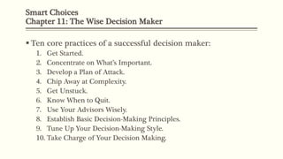 Smart Choices
Chapter 11: The Wise Decision Maker
 Ten core practices of a successful decision maker:
1. Get Started.
2. Concentrate on What’s Important.
3. Develop a Plan of Attack.
4. Chip Away at Complexity.
5. Get Unstuck.
6. Know When to Quit.
7. Use Your Advisors Wisely.
8. Establish Basic Decision-Making Principles.
9. Tune Up Your Decision-Making Style.
10. Take Charge of Your Decision Making.
 