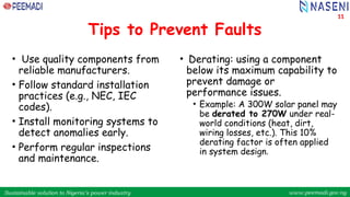Sustainable solution to Nigeria’s power industry www.peemadi.gov.ng
Sustainable solution to Nigeria’s power industry www.peemadi.gov.ng
Tips to Prevent Faults
• Use quality components from
reliable manufacturers.
• Follow standard installation
practices (e.g., NEC, IEC
codes).
• Install monitoring systems to
detect anomalies early.
• Perform regular inspections
and maintenance.
• Derating: using a component
below its maximum capability to
prevent damage or
performance issues.
• Example: A 300W solar panel may
be derated to 270W under real-
world conditions (heat, dirt,
wiring losses, etc.). This 10%
derating factor is often applied
in system design.
11
 
