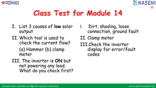 Sustainable solution to Nigeria’s power industry www.peemadi.gov.ng
Sustainable solution to Nigeria’s power industry www.peemadi.gov.ng
Class Test for Module 14
I. List 3 causes of low solar
output
II. Which tool is used to
check the current flow?
(a) Hammer (b) clamp
meter
III. The inverter is ON but
not powering any load.
What do you check first?
I. Dirt, shading, loose
connection, ground fault
II. Clamp meter
III.Check the inverter
display for error/fault
codes
13
 