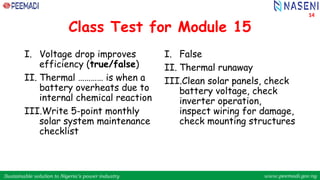 Sustainable solution to Nigeria’s power industry www.peemadi.gov.ng
Sustainable solution to Nigeria’s power industry www.peemadi.gov.ng
Class Test for Module 15
I. Voltage drop improves
efficiency (true/false)
II. Thermal ………… is when a
battery overheats due to
internal chemical reaction
III.Write 5-point monthly
solar system maintenance
checklist
I. False
II. Thermal runaway
III.Clean solar panels, check
battery voltage, check
inverter operation,
inspect wiring for damage,
check mounting structures
14
 