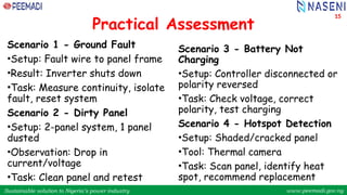 Sustainable solution to Nigeria’s power industry www.peemadi.gov.ng
Sustainable solution to Nigeria’s power industry www.peemadi.gov.ng
Practical Assessment
Scenario 1 - Ground Fault
•Setup: Fault wire to panel frame
•Result: Inverter shuts down
•Task: Measure continuity, isolate
fault, reset system
Scenario 2 - Dirty Panel
•Setup: 2-panel system, 1 panel
dusted
•Observation: Drop in
current/voltage
•Task: Clean panel and retest
Scenario 3 - Battery Not
Charging
•Setup: Controller disconnected or
polarity reversed
•Task: Check voltage, correct
polarity, test charging
Scenario 4 - Hotspot Detection
•Setup: Shaded/cracked panel
•Tool: Thermal camera
•Task: Scan panel, identify heat
spot, recommend replacement
15
 