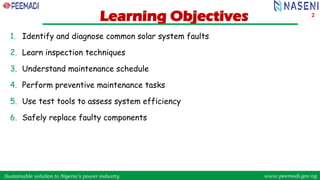 Sustainable solution to Nigeria’s power industry www.peemadi.gov.ng
Sustainable solution to Nigeria’s power industry www.peemadi.gov.ng
Learning Objectives
1. Identify and diagnose common solar system faults
2. Learn inspection techniques
3. Understand maintenance schedule
4. Perform preventive maintenance tasks
5. Use test tools to assess system efficiency
6. Safely replace faulty components
2
 