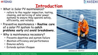 Sustainable solution to Nigeria’s power industry www.peemadi.gov.ng
Sustainable solution to Nigeria’s power industry www.peemadi.gov.ng
Introduction
• What is Solar PV maintenance?
• refers to the regular inspection, testing,
cleaning, and servicing of solar power
systems to ensure they operate safely,
efficiently, and reliably.
• Preventive maintenance = Routine care
of a solar PV system to catch
problems early and avoid breakdowns.
• Why is maintenance necessary?
• Prevents downtime and system failure
• Maintain efficiency and performance
• Ensures safety
• Extends system lifespan
 