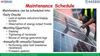 Sustainable solution to Nigeria’s power industry www.peemadi.gov.ng
Sustainable solution to Nigeria’s power industry www.peemadi.gov.ng
Maintenance Schedule
Maintenance can be scheduled into:
•Daily Checks
• Look at system indicators/display
screen
• Observation of energy output trends
•Monthly/Quarterly
• Cleaning
• Tightening of terminals
• Review of energy generation logs
•Annually/Bi-annually/Seasonal
• Performing cable test (insulation
resistance)
• Firmware updates
 