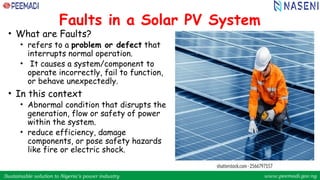 Sustainable solution to Nigeria’s power industry www.peemadi.gov.ng
Sustainable solution to Nigeria’s power industry www.peemadi.gov.ng
Faults in a Solar PV System
• What are Faults?
• refers to a problem or defect that
interrupts normal operation.
• It causes a system/component to
operate incorrectly, fail to function,
or behave unexpectedly.
• In this context
• Abnormal condition that disrupts the
generation, flow or safety of power
within the system.
• reduce efficiency, damage
components, or pose safety hazards
like fire or electric shock.
 