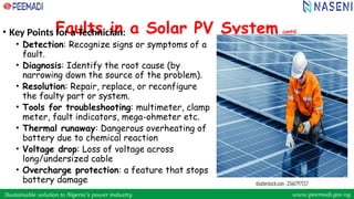 Sustainable solution to Nigeria’s power industry www.peemadi.gov.ng
Sustainable solution to Nigeria’s power industry www.peemadi.gov.ng
Faults in a Solar PV System contd.
• Key Points for a Technician:
• Detection: Recognize signs or symptoms of a
fault.
• Diagnosis: Identify the root cause (by
narrowing down the source of the problem).
• Resolution: Repair, replace, or reconfigure
the faulty part or system.
• Tools for troubleshooting: multimeter, clamp
meter, fault indicators, mega-ohmeter etc.
• Thermal runaway: Dangerous overheating of
battery due to chemical reaction
• Voltage drop: Loss of voltage across
long/undersized cable
• Overcharge protection: a feature that stops
battery damage
 