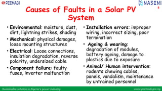 Sustainable solution to Nigeria’s power industry www.peemadi.gov.ng
Sustainable solution to Nigeria’s power industry www.peemadi.gov.ng
Causes of Faults in a Solar PV
System
8
• Environmental: moisture, dust,
dirt, lightning strikes, shading
• Mechanical: physical damages,
loose mounting structures
• Electrical: Loose connections,
insulation degradation, reverse
polarity, undersized cable
• Component failure: faulty
fuses, inverter malfunction
• Installation errors: improper
wiring, incorrect sizing, poor
termination
• Ageing & wearing:
degradation of modules,
battery ageing, damage to
plastics due to exposure
• Animal/ Human intervention:
rodents chewing cables,
panels, vandalism, maintenance
by untrained personnel
 