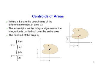10
Centroids of Areas
 Where x & y are the coordinates of the
differential element of area dA
 The subscript A on the integral sign means the
integration is carried out over the entire area
 The centroid of the area is:
 