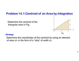 11
Problem 14.1:Centroid of an Area by Integration
Determine the centroid of the
triangular area in Fig.
Strategy
Determine the coordinates of the centroid by using an element
of area dA in the form of a “strip” of width dx.
Fig
 