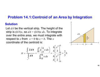 12
Solution
Let dA be the vertical strip. The height of the
strip is (h/b)x, so dA = (h/b)x dx. To integrate
over the entire area, we must integrate with
respect to x from x = 0 to x = b. The x
coordinate of the centroid is:
b
x
b
h
x
b
h
dx
x
b
h
dx
x
b
h
x
dA
dA
x
x b
b
b
b
A
A
3
2
2
3
0
2
0
3
0
0


























Problem 14.1:Centroid of an Area by Integration
 