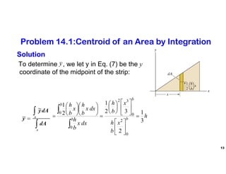 13
Solution
To determine , we let y in Eq. (7) be the y
coordinate of the midpoint of the strip:
y
h
x
b
h
x
b
h
dx
x
b
h
dx
x
b
h
x
b
h
dA
dA
y
y b
b
b
b
A
A
3
1
2
3
2
1
2
1
0
2
0
3
2
0
0






































Problem 14.1:Centroid of an Area by Integration
 