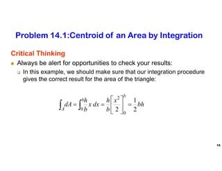 15
Critical Thinking
 Always be alert for opportunities to check your results:
 In this example, we should make sure that our integration procedure
gives the correct result for the area of the triangle:
bh
x
b
h
dx
x
b
h
dA
b
b
A 2
1
2 0
2
0








 

Problem 14.1:Centroid of an Area by Integration
 