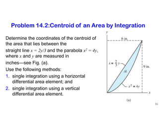 Determine the coordinates of the centroid of
the area that lies between the
straight line x = 2y/3 and the parabola x2 = 4y,
where x and y are measured in
inches—see Fig. (a).
Use the following methods:
1. single integration using a horizontal
differential area element; and
2. single integration using a vertical
differential area element.
16
Problem 14.2:Centroid of an Area by Integration
 