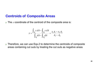 29
Centroids of Composite Areas
 The x coordinate of the centroid of the composite area is:
 Therefore, we can use Eqs.2 to determine the centroids of composite
areas containing cut outs by treating the cut outs as negative areas
2
1
2
2
1
1
2
1
2
1
A
A
A
x
A
x
dA
dA
dA
x
dA
x
x
A
A
A
A










 