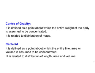 Centre of Gravity:
It is defined as a point about which the entire weight of the body
is assumed to be concentrated.
It is related to distribution of mass.
Centroid
It is defined as a point about which the entire line, area or
volume is assumed to be concentrated.
It is related to distribution of length, area and volume.
3
 