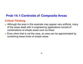 33
Critical Thinking
 Although the area in this example may appear very artificial, many
of the areas dealt with in engineering applications consist of
combinations of simple areas such as these
 Even when that is not the case, an area can be approximated by
combining these kinds of simple areas
Prob 14.1:Centroids of Composite Areas
 
