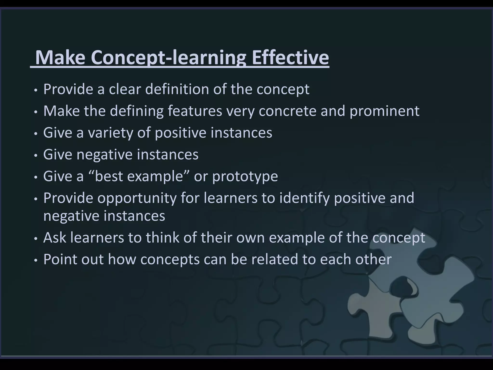 Make Concept-learning Effective
• Provide a clear definition of the concept
• Make the defining features very concrete and prominent
• Give a variety of positive instances
• Give negative instances
• Give a “best example” or prototype
• Provide opportunity for learners to identify positive and
negative instances
• Ask learners to think of their own example of the concept
• Point out how concepts can be related to each other
 