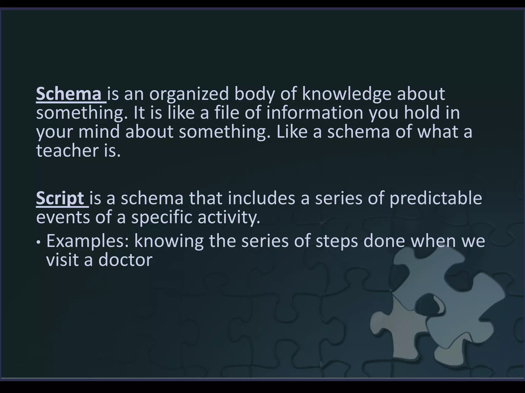 Schema is an organized body of knowledge about
something. It is like a file of information you hold in
your mind about something. Like a schema of what a
teacher is.
Script is a schema that includes a series of predictable
events of a specific activity.
• Examples: knowing the series of steps done when we
visit a doctor
 