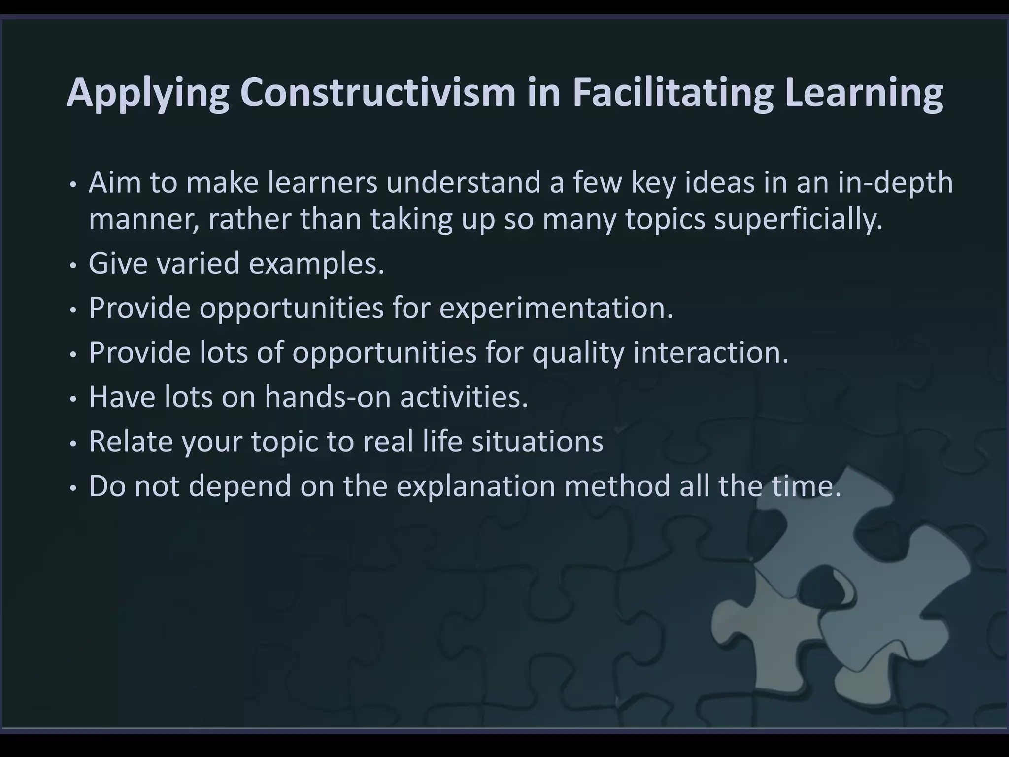 Applying Constructivism in Facilitating Learning
• Aim to make learners understand a few key ideas in an in-depth
manner, rather than taking up so many topics superficially.
• Give varied examples.
• Provide opportunities for experimentation.
• Provide lots of opportunities for quality interaction.
• Have lots on hands-on activities.
• Relate your topic to real life situations
• Do not depend on the explanation method all the time.
 