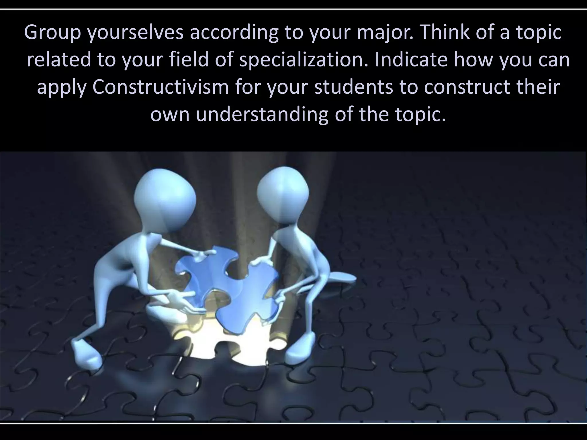 Group yourselves according to your major. Think of a topic
related to your field of specialization. Indicate how you can
apply Constructivism for your students to construct their
own understanding of the topic.
 
