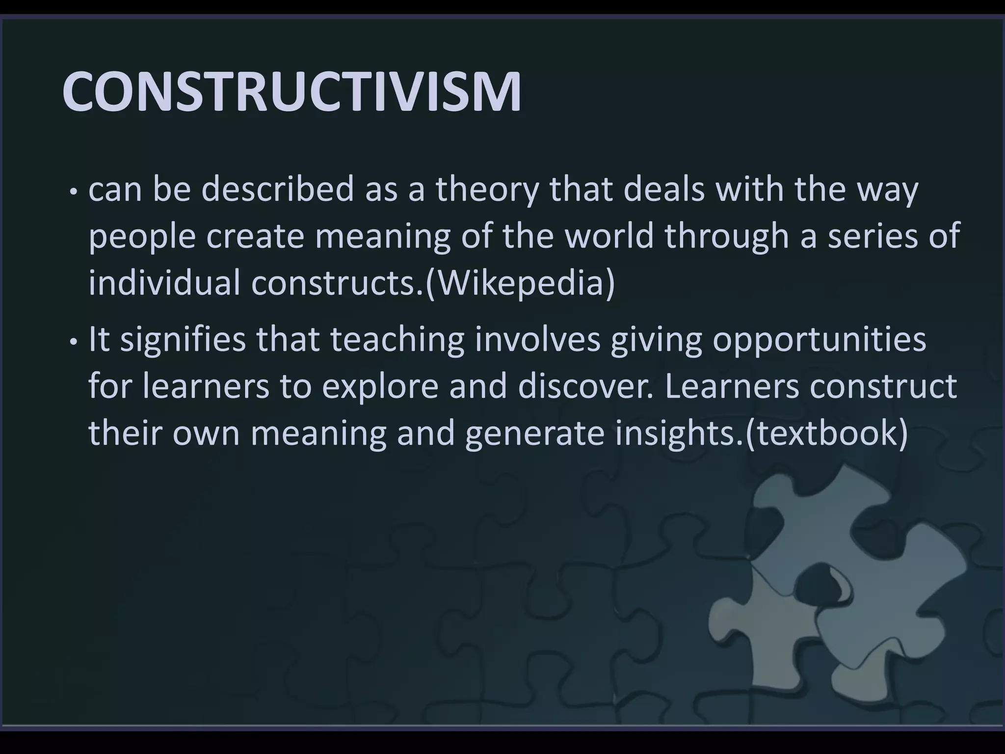 CONSTRUCTIVISM
• can be described as a theory that deals with the way
people create meaning of the world through a series of
individual constructs.(Wikepedia)
• It signifies that teaching involves giving opportunities
for learners to explore and discover. Learners construct
their own meaning and generate insights.(textbook)
 