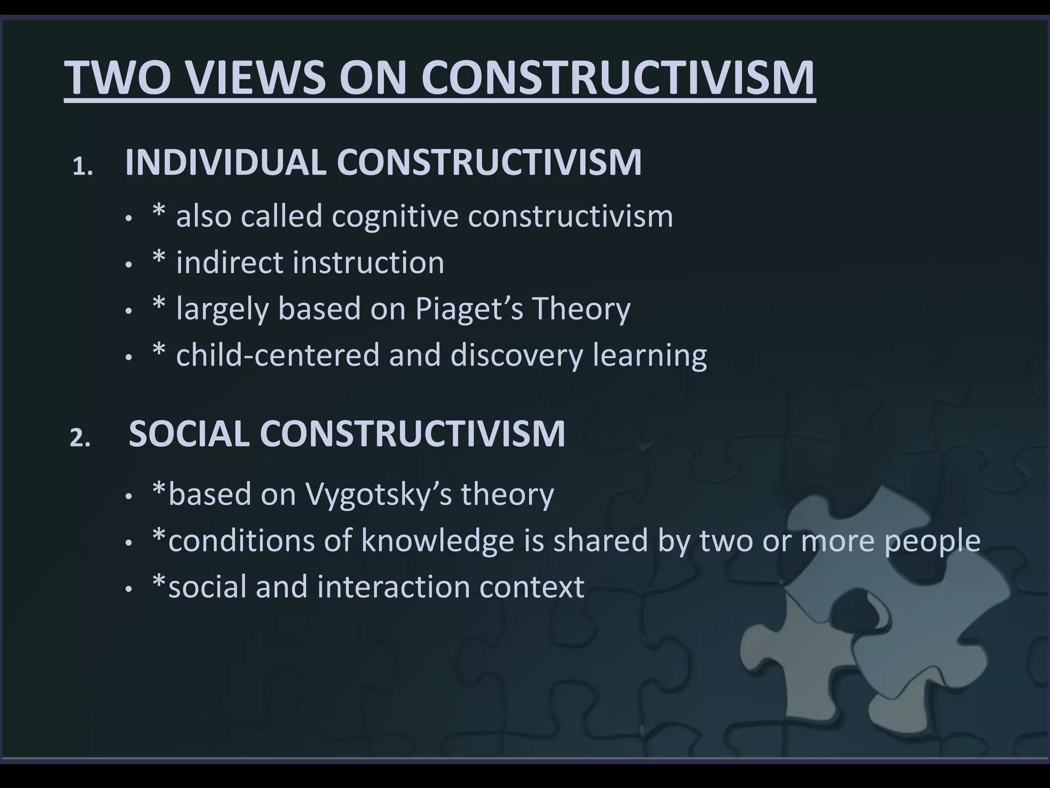 TWO VIEWS ON CONSTRUCTIVISM
• * also called cognitive constructivism
• * indirect instruction
• * largely based on Piaget’s Theory
• * child-centered and discovery learning
• *based on Vygotsky’s theory
• *conditions of knowledge is shared by two or more people
• *social and interaction context
1. INDIVIDUAL CONSTRUCTIVISM
2. SOCIAL CONSTRUCTIVISM
 