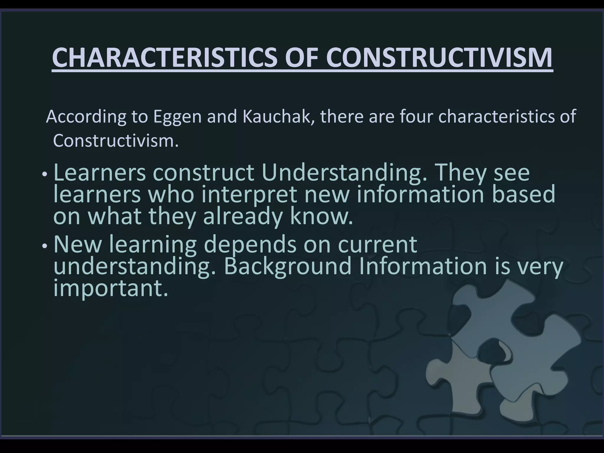 CHARACTERISTICS OF CONSTRUCTIVISM
• Learners construct Understanding. They see
learners who interpret new information based
on what they already know.
• New learning depends on current
understanding. Background Information is very
important.
According to Eggen and Kauchak, there are four characteristics of
Constructivism.
 