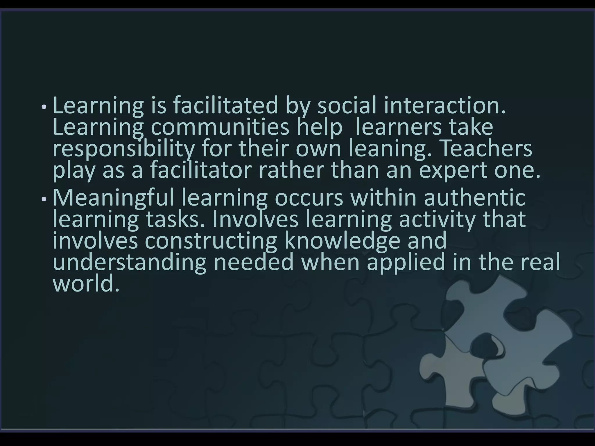 • Learning is facilitated by social interaction.
Learning communities help learners take
responsibility for their own leaning. Teachers
play as a facilitator rather than an expert one.
• Meaningful learning occurs within authentic
learning tasks. Involves learning activity that
involves constructing knowledge and
understanding needed when applied in the real
world.
 
