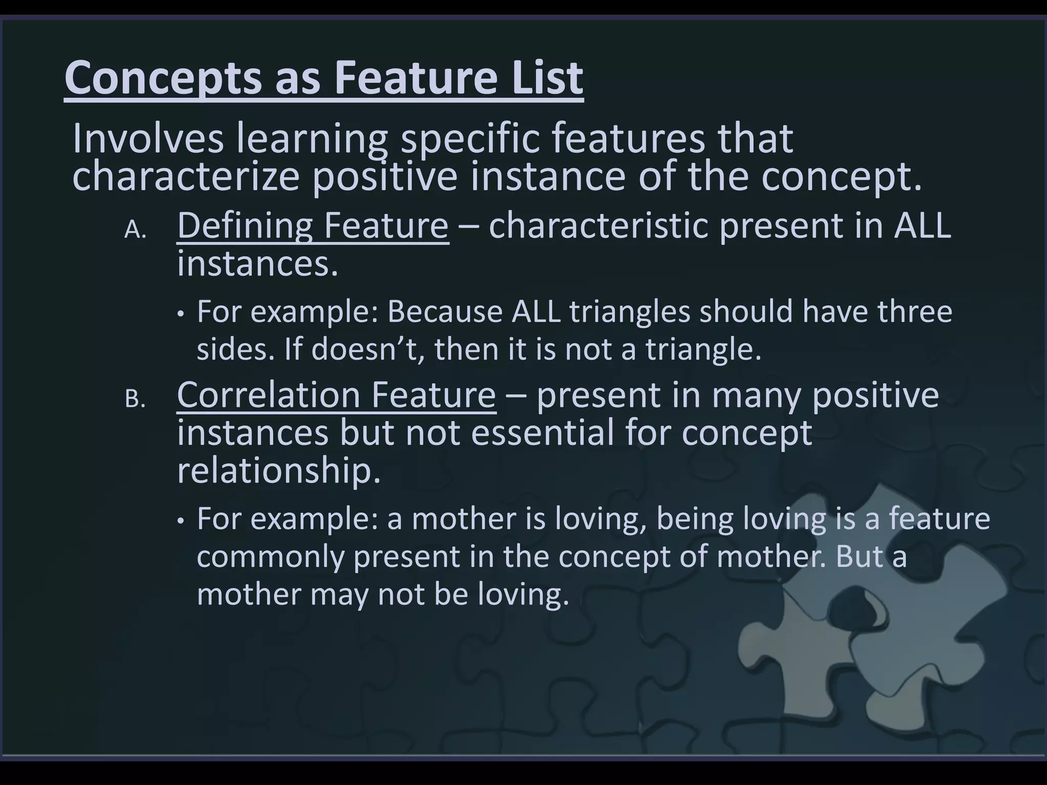 Concepts as Feature List
Involves learning specific features that
characterize positive instance of the concept.
A. Defining Feature – characteristic present in ALL
instances.
• For example: Because ALL triangles should have three
sides. If doesn’t, then it is not a triangle.
B. Correlation Feature – present in many positive
instances but not essential for concept
relationship.
• For example: a mother is loving, being loving is a feature
commonly present in the concept of mother. But a
mother may not be loving.
 