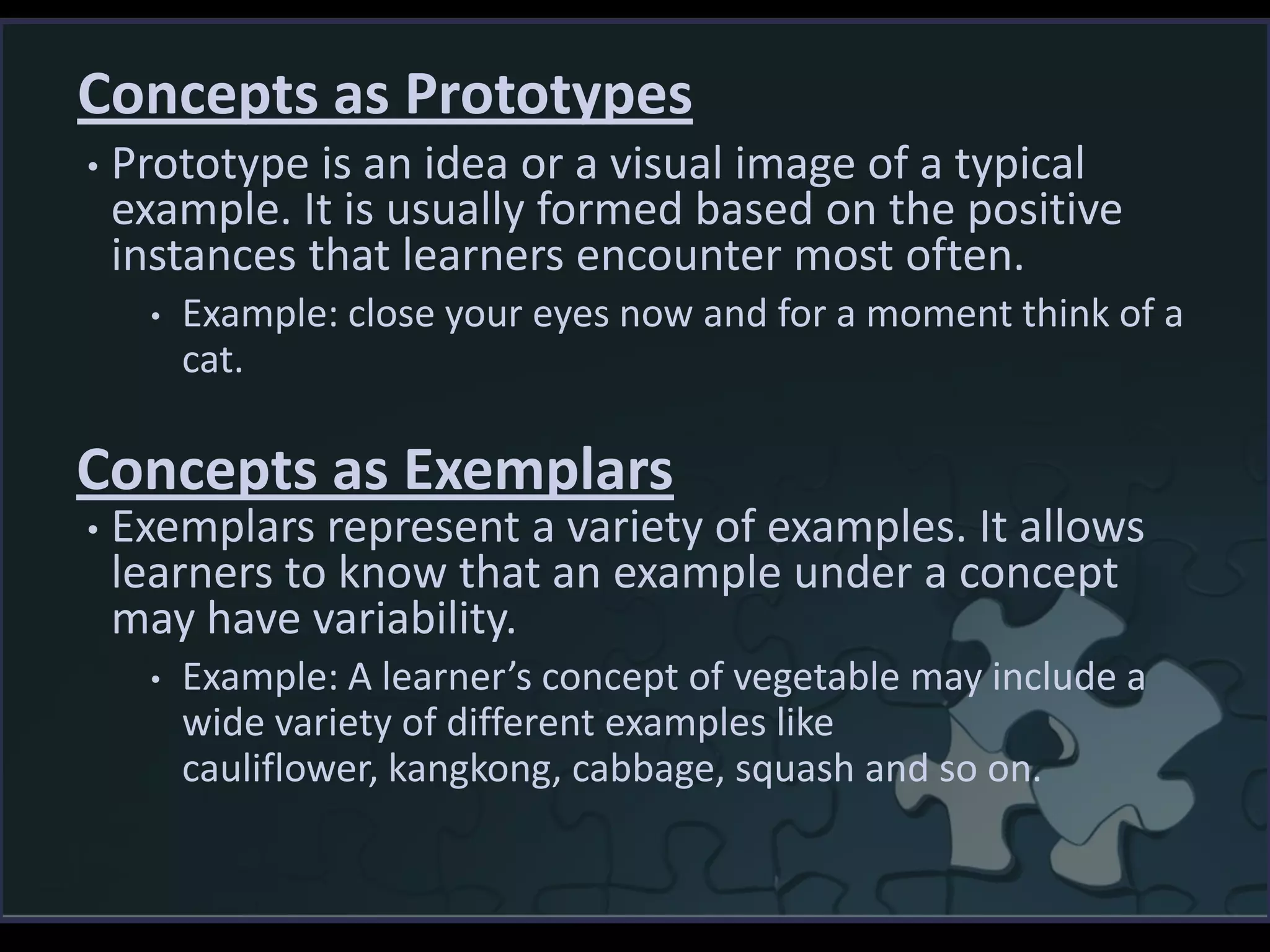 Concepts as Prototypes
• Prototype is an idea or a visual image of a typical
example. It is usually formed based on the positive
instances that learners encounter most often.
• Example: close your eyes now and for a moment think of a
cat.
• Exemplars represent a variety of examples. It allows
learners to know that an example under a concept
may have variability.
• Example: A learner’s concept of vegetable may include a
wide variety of different examples like
cauliflower, kangkong, cabbage, squash and so on.
Concepts as Exemplars
 