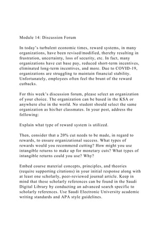 Module 14: Discussion Forum
In today’s turbulent economic times, reward systems, in many
organizations, have been revised/modified, thereby resulting in
frustration, uncertainty, loss of security, etc. In fact, many
organizations have cut base pay, reduced short-term incentives,
eliminated long-term incentives, and more. Due to COVID-19,
organizations are struggling to maintain financial stability.
Unfortunately, employees often feel the brunt of the reward
cutbacks.
For this week’s discussion forum, please select an organization
of your choice. The organization can be based in the KSA or
anywhere else in the world. No student should select the same
organization as his/her classmates. In your post, address the
following:
Explain what type of reward system is utilized.
Then, consider that a 20% cut needs to be made, in regard to
rewards, to ensure organizational success. What types of
rewards would you recommend cutting? How might you use
intangible returns to make up for monetary cuts? What types of
intangible returns could you use? Why?
Embed course material concepts, principles, and theories
(require supporting citations) in your initial response along with
at least one scholarly, peer-reviewed journal article. Keep in
mind that these scholarly references can be found in the Saudi
Digital Library by conducting an advanced search specific to
scholarly references. Use Saudi Electronic University academic
writing standards and APA style guidelines.
 