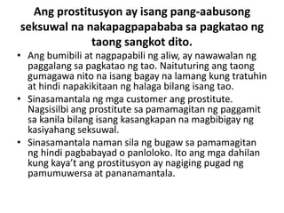 Ang prostitusyon ay isang pang-aabusong
seksuwal na nakapagpapababa sa pagkatao ng
taong sangkot dito.
• Ang bumibili at nagpapabili ng aliw, ay nawawalan ng
paggalang sa pagkatao ng tao. Naituturing ang taong
gumagawa nito na isang bagay na lamang kung tratuhin
at hindi napakikitaan ng halaga bilang isang tao.
• Sinasamantala ng mga customer ang prostitute.
Nagsisilbi ang prostitute sa pamamagitan ng paggamit
sa kanila bilang isang kasangkapan na magbibigay ng
kasiyahang seksuwal.
• Sinasamantala naman sila ng bugaw sa pamamagitan
ng hindi pagbabayad o panloloko. Ito ang mga dahilan
kung kaya’t ang prostitusyon ay nagiging pugad ng
pamumuwersa at pananamantala.
 