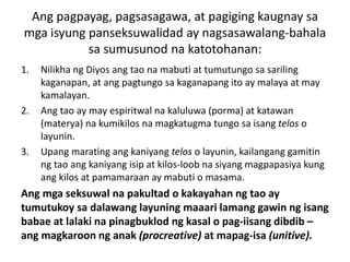 Ang pagpayag, pagsasagawa, at pagiging kaugnay sa
mga isyung panseksuwalidad ay nagsasawalang-bahala
sa sumusunod na katotohanan:
1. Nilikha ng Diyos ang tao na mabuti at tumutungo sa sariling
kaganapan, at ang pagtungo sa kaganapang ito ay malaya at may
kamalayan.
2. Ang tao ay may espiritwal na kaluluwa (porma) at katawan
(materya) na kumikilos na magkatugma tungo sa isang telos o
layunin.
3. Upang marating ang kaniyang telos o layunin, kailangang gamitin
ng tao ang kaniyang isip at kilos-loob na siyang magpapasiya kung
ang kilos at pamamaraan ay mabuti o masama.
Ang mga seksuwal na pakultad o kakayahan ng tao ay
tumutukoy sa dalawang layuning maaari lamang gawin ng isang
babae at lalaki na pinagbuklod ng kasal o pag-iisang dibdib –
ang magkaroon ng anak (procreative) at mapag-isa (unitive).
 