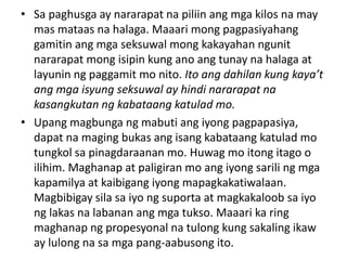 • Sa paghusga ay nararapat na piliin ang mga kilos na may
mas mataas na halaga. Maaari mong pagpasiyahang
gamitin ang mga seksuwal mong kakayahan ngunit
nararapat mong isipin kung ano ang tunay na halaga at
layunin ng paggamit mo nito. Ito ang dahilan kung kaya’t
ang mga isyung seksuwal ay hindi nararapat na
kasangkutan ng kabataang katulad mo.
• Upang magbunga ng mabuti ang iyong pagpapasiya,
dapat na maging bukas ang isang kabataang katulad mo
tungkol sa pinagdaraanan mo. Huwag mo itong itago o
ilihim. Maghanap at paligiran mo ang iyong sarili ng mga
kapamilya at kaibigang iyong mapagkakatiwalaan.
Magbibigay sila sa iyo ng suporta at magkakaloob sa iyo
ng lakas na labanan ang mga tukso. Maaari ka ring
maghanap ng propesyonal na tulong kung sakaling ikaw
ay lulong na sa mga pang-aabusong ito.
 