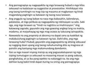 • Ang pornograpiya ay nagpapakita ng mga larawang hubad o mga kilos
seksuwal na kadalasan ay suggestive at provocative. Hinihikayat nito
ang taong tumitingin na mag-isip ng masama at magkaroon ng hindi
magandang pagtingin sa katawan ng taong nasa larawan.
• Ang anggulo ng isang babae na nasa mga babasahin, kalendaryo,
patalastas, at mga pelikula ay nagpapakita ng inklinasyon sa seks. Sabi
nga, ang mga larawan ay “hindi na nagtitira sa imahinasyon.” Ang
katawang sagrado, gayundin ang mga gawaing angkop lang na makita,
madama, at maipahayag ng mga mag-asawa ay lubusang ipinapakita.
• Nawawala na ang propriety at decency na dapat sana ay kaakibat ng
makabuluhang pagtingin sa katawan ng tao. Dahil dito, ang mga
larawang hubo’t hubad, gayundin ang pagpapakita ng aktong seksuwal
ay nagiging daan upang ang taong nahuhumaling dito ay magnasa at
pairalin ang kaniyang mga makamundong damdamin.
• Ilan sa mga maaari niyang maisip ay ang pagsasakatuparan ng mga
isiping tumutugon sa seksuwal na maaaring mauwi sa pang-aabuso,
panghahalay, at sa iba pang epekto na nabanggit na. Ito ang mga
dahilan kung bakit hindi dapat ituring na sining ang pornograpiya
 