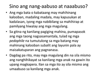 Sino ang nang-aabuso at naaabuso?
• Ang mga bata o kabataang may mahihinang
kalooban, madaling madala, may kapusukan at
kadalasan, iyong mga nabibilang sa mahihirap at
pamilyang hiwalay ang mga magulang.
• Sa gitna ng kanilang pagiging mahina, pumapasok
ang mga taong nagsasamantala, tulad ng mga
pedophile na tumutulong sa mga batang may
mahinang kalooban subalit ang layunin pala ay
maisakatuparan ang pagnanasa.
• Dagdag pa rito, may mga magulang din na sila mismo
ang nanghihikayat sa kanilang mga anak na gawin ito
upang magkapera. Ilan sa mga ito ay sila mismo ang
umaabuso sa kanilang mga anak.
 
