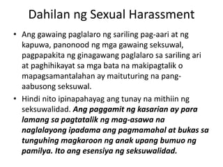 Dahilan ng Sexual Harassment
• Ang gawaing paglalaro ng sariling pag-aari at ng
kapuwa, panonood ng mga gawaing seksuwal,
pagpapakita ng ginagawang paglalaro sa sariling ari
at paghihikayat sa mga bata na makipagtalik o
mapagsamantalahan ay maituturing na pang-
aabusong seksuwal.
• Hindi nito ipinapahayag ang tunay na mithiin ng
seksuwalidad. Ang paggamit ng kasarian ay para
lamang sa pagtatalik ng mag-asawa na
naglalayong ipadama ang pagmamahal at bukas sa
tunguhing magkaroon ng anak upang bumuo ng
pamilya. Ito ang esensiya ng seksuwalidad.
 