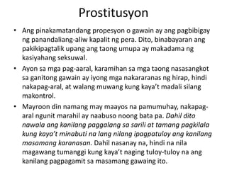 Prostitusyon
• Ang pinakamatandang propesyon o gawain ay ang pagbibigay
ng panandaliang-aliw kapalit ng pera. Dito, binabayaran ang
pakikipagtalik upang ang taong umupa ay makadama ng
kasiyahang seksuwal.
• Ayon sa mga pag-aaral, karamihan sa mga taong nasasangkot
sa ganitong gawain ay iyong mga nakararanas ng hirap, hindi
nakapag-aral, at walang muwang kung kaya’t madali silang
makontrol.
• Mayroon din namang may maayos na pamumuhay, nakapag-
aral ngunit marahil ay naabuso noong bata pa. Dahil dito
nawala ang kanilang paggalang sa sarili at tamang pagkilala
kung kaya’t minabuti na lang nilang ipagpatuloy ang kanilang
masamang karanasan. Dahil nasanay na, hindi na nila
magawang tumanggi kung kaya’t naging tuloy-tuloy na ang
kanilang pagpagamit sa masamang gawaing ito.
 