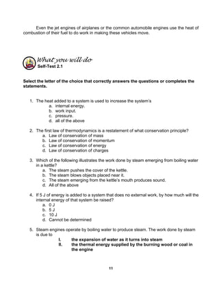 11
Even the jet engines of airplanes or the common automobile engines use the heat of
combustion of their fuel to do work in making these vehicles move.
What you will do
Self-Test 2.1
Select the letter of the choice that correctly answers the questions or completes the
statements.
1. The heat added to a system is used to increase the system’s
a. internal energy.
b. work input.
c. pressure.
d. all of the above
2. The first law of thermodynamics is a restatement of what conservation principle?
a. Law of conservation of mass
b. Law of conservation of momentum
c. Law of conservation of energy
d. Law of conservation of charges
3. Which of the following illustrates the work done by steam emerging from boiling water
in a kettle?
a. The steam pushes the cover of the kettle.
b. The steam blows objects placed near it.
c. The steam emerging from the kettle’s mouth produces sound.
d. All of the above
4. If 5 J of energy is added to a system that does no external work, by how much will the
internal energy of that system be raised?
a. 0 J
b. 5 J
c. 10 J
d. Cannot be determined
5. Steam engines operate by boiling water to produce steam. The work done by steam
is due to
I. the expansion of water as it turns into steam
II. the thermal energy supplied by the burning wood or coal in
the engine
 