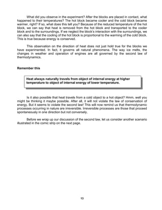 13
What did you observe in the experiment? After the blocks are placed in contact, what
happened to their temperatures? The hot block became cooler and the cold block became
warmer, right? If so, what does this tell you? Because of the reduced temperature of the hot
block, we can say that heat is removed from the hot block and transported to the cooler
block and to the surroundings. If we neglect the block’s interaction with the surroundings, we
can also say that the cooling of the hot block is proportional to the warming of the cold block.
This is true because energy is conserved.
This observation on the direction of heat does not just hold true for the blocks we
have experimented. In fact, it governs all natural phenomena. The way ice melts, the
changes in weather and operation of engines are all governed by the second law of
thermodynamics.
Remember this
Is it also possible that heat travels from a cold object to a hot object? Hmm, well you
might be thinking it maybe possible. After all, it will not violate the law of conservation of
energy. But it seems to violate the second law! This will now remind us that thermodynamic
processes occurring in nature are irreversible. Irreversible processes are those that proceed
spontaneously in one direction but not conversely.
Before we wrap up our discussion of the second law, let us consider another scenario
illustrated in the comic strip on the next page.
Heat always naturally travels from object of internal energy at higher
temperature to object of internal energy of lower temperature.
 