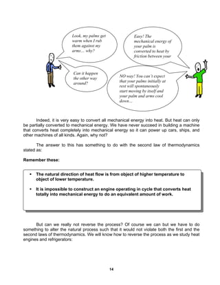 14
Indeed, it is very easy to convert all mechanical energy into heat. But heat can only
be partially converted to mechanical energy. We have never succeed in building a machine
that converts heat completely into mechanical energy so it can power up cars, ships, and
other machines of all kinds. Again, why not?
The answer to this has something to do with the second law of thermodynamics
stated as:
Remember these:
But can we really not reverse the process? Of course we can but we have to do
something to alter the natural process such that it would not violate both the first and the
second laws of thermodynamics. We will know how to reverse the process as we study heat
engines and refrigerators:
Look, my palms get
warm when I rub
them against my
arms… why?
Easy! The
mechanical energy of
your palm is
converted to heat by
friction between your
Can it happen
the other way
around?
NO way! You can’t expect
that your palms initially at
rest will spontaneously
start moving by itself and
your palm and arms cool
down…
The natural direction of heat flow is from object of higher temperature to
object of lower temperature.
It is impossible to construct an engine operating in cycle that converts heat
totally into mechanical energy to do an equivalent amount of work.
 