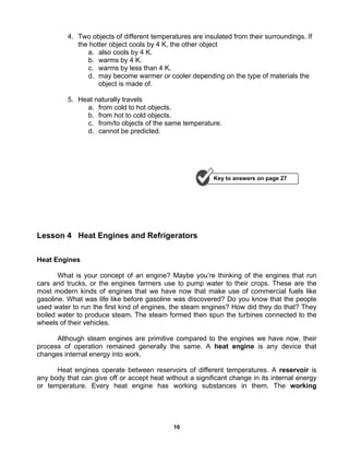 16
4. Two objects of different temperatures are insulated from their surroundings. If
the hotter object cools by 4 K, the other object
a. also cools by 4 K.
b. warms by 4 K.
c. warms by less than 4 K.
d. may become warmer or cooler depending on the type of materials the
object is made of.
5. Heat naturally travels
a. from cold to hot objects.
b. from hot to cold objects.
c. from/to objects of the same temperature.
d. cannot be predicted.
Lesson 4 Heat Engines and Refrigerators
Heat Engines
What is your concept of an engine? Maybe you’re thinking of the engines that run
cars and trucks, or the engines farmers use to pump water to their crops. These are the
most modern kinds of engines that we have now that make use of commercial fuels like
gasoline. What was life like before gasoline was discovered? Do you know that the people
used water to run the first kind of engines, the steam engines? How did they do that? They
boiled water to produce steam. The steam formed then spun the turbines connected to the
wheels of their vehicles.
Although steam engines are primitive compared to the engines we have now, their
process of operation remained generally the same. A heat engine is any device that
changes internal energy into work.
Heat engines operate between reservoirs of different temperatures. A reservoir is
any body that can give off or accept heat without a significant change in its internal energy
or temperature. Every heat engine has working substances in them. The working
Key to answers on page 27
 