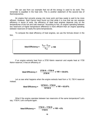 18
We can see from our example that not all the energy is used to do work. The
remainder is expelled in the heat sink. This is another statement of the second law of
thermodynamics.
An engine that converts energy into more work and less waste is said to be more
efficient. However, Sadi Carnot have found out that while it is true that we can express
efficiency in terms of work, the efficiency of ideal heat engines depends only on the
temperatures of the hot and cold reservoir. According to him, an engine operating between
two reservoirs of higher temperature difference is more efficient than an engine operating
between reservoirs of nearly the same temperatures.
To compute the ideal efficiency of heat engines, we use the formula shown in the
box.
If an engine extracts heat from a 2730 Kelvin reservoir and expels heat at 1730
Kelvin reservoir, it has an efficiency of
Let us see what happens when the engine extracts heat from a 10, 730 K reservoir
instead.
What if the engine operates between two reservoirs of the same temperature? Let’s
say, 1730 K. Let’s compute again.
Ideal Efficiency =
Thot - Tcold
Thot
x 100
Ideal Efficiency =
10730 K – 1730 K
10730 K
x 100 = 83.87%
Ideal Efficiency =
2730 K – 1730 K
2730 K
x 100 = 36.63%
Ideal Efficiency =
1730 K – 1730 K
1730 K
x 100 = 0%
 