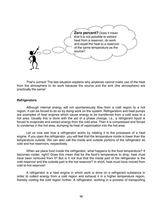 19
That’s correct! The last situation explains why airplanes cannot make use of the heat
from the atmosphere to do work because the source and the sink (the atmosphere) are
practically the same!
Refrigerators
Although internal energy will not spontaneously flow from a cold region to a hot
region, it can be forced to do so by doing work on the system. Refrigerators and heat pumps
are examples of heat engines which cause energy to be transferred from a cold area to a
hot area. Usually this is done with the aid of a phase change, i.e., a refrigerant liquid is
forced to evaporate and extract energy from the cold area. Then it is compressed and forced
to condense in the hot area, dumping its heat of vaporization into the hot area.
Let us now see how a refrigerator works by relating it to the processes of a heat
engine. If you open the refrigerator, you will feel that the temperature inside is lower than the
temperature outside. We can also call the inside and outside portions of the refrigerator as
cold and hot reservoirs, respectively.
When we place food inside the refrigerator, what happens to the food temperature? It
becomes cooler, right? Does this mean that for the food’s temperature to drop, heat must
have been removed from it? But is it not true that the inside part of the refrigerator is the
cold reservoir and the outside part is the hot reservoir? In short, heat must have moved from
cold to hot reservoir!
A refrigerator is a heat engine in which work is done on a refrigerant substance in
order to collect energy from a cold region and exhaust it in a higher temperature region,
thereby cooling the cold region further. A refrigerator, working in a process of transporting
Zero percent? Does it mean
that it is not possible to extract
heat from a reservoir, do work
and expel the heat to a reservoir
of the same temperature as the
source?
 