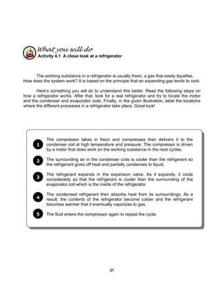 21
What you will do
Activity 4.1 A close look at a refrigerator
The working substance in a refrigerator is usually freon, a gas that easily liquefies.
How does the system work? It is based on the principle that an expanding gas tends to cool.
Here’s something you will do to understand this better. Read the following steps on
how a refrigerator works. After that, look for a real refrigerator and try to locate the motor
and the condenser and evaporator coils. Finally, in the given illustration, label the locations
where the different processes in a refrigerator take place. Good luck!
The compressor takes in freon and compresses then delivers it to the
condenser coil at high temperature and pressure. The compressor is driven
by a motor that does work on the working substance in the next cycles.
The surrounding air in the condenser coils is cooler than the refrigerant so
the refrigerant gives off heat and partially condenses to liquid.
The refrigerant expands in the expansion valve. As it expands, it cools
considerably so that the refrigerant is cooler than the surrounding of the
evaporator coil which is the inside of the refrigerator
The condensed refrigerant then absorbs heat from its surroundings. As a
result, the contents of the refrigerator become colder and the refrigerant
becomes warmer that it eventually vaporizes to gas.
The fluid enters the compressor again to repeat the cycle.
1
2
3
4
5
 